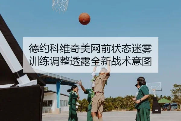 德约科维奇美网前状态迷雾 训练调整透露全新战术意图