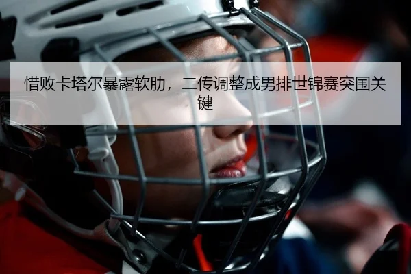 惜败卡塔尔暴露软肋，二传调整成男排世锦赛突围关键